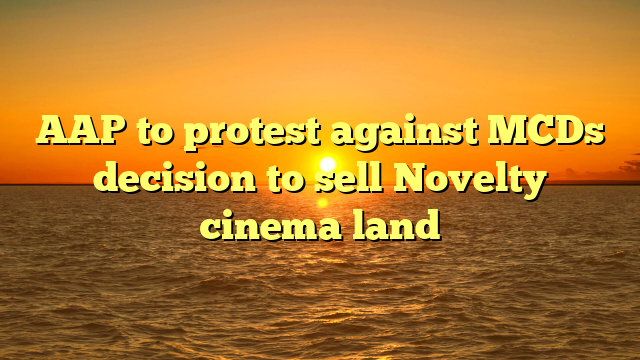 AAP to protest against MCDs decision to sell Novelty cinema land 